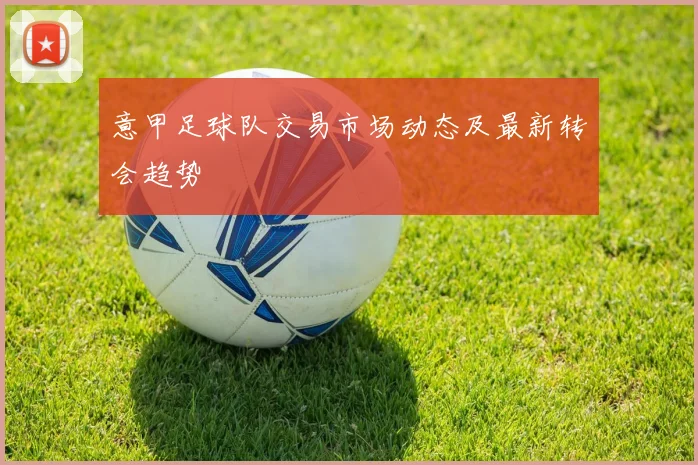 意甲足球队交易市场动态及最新转会趋势