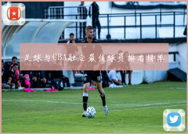 足球与CBA融合最佳球员排名榜单